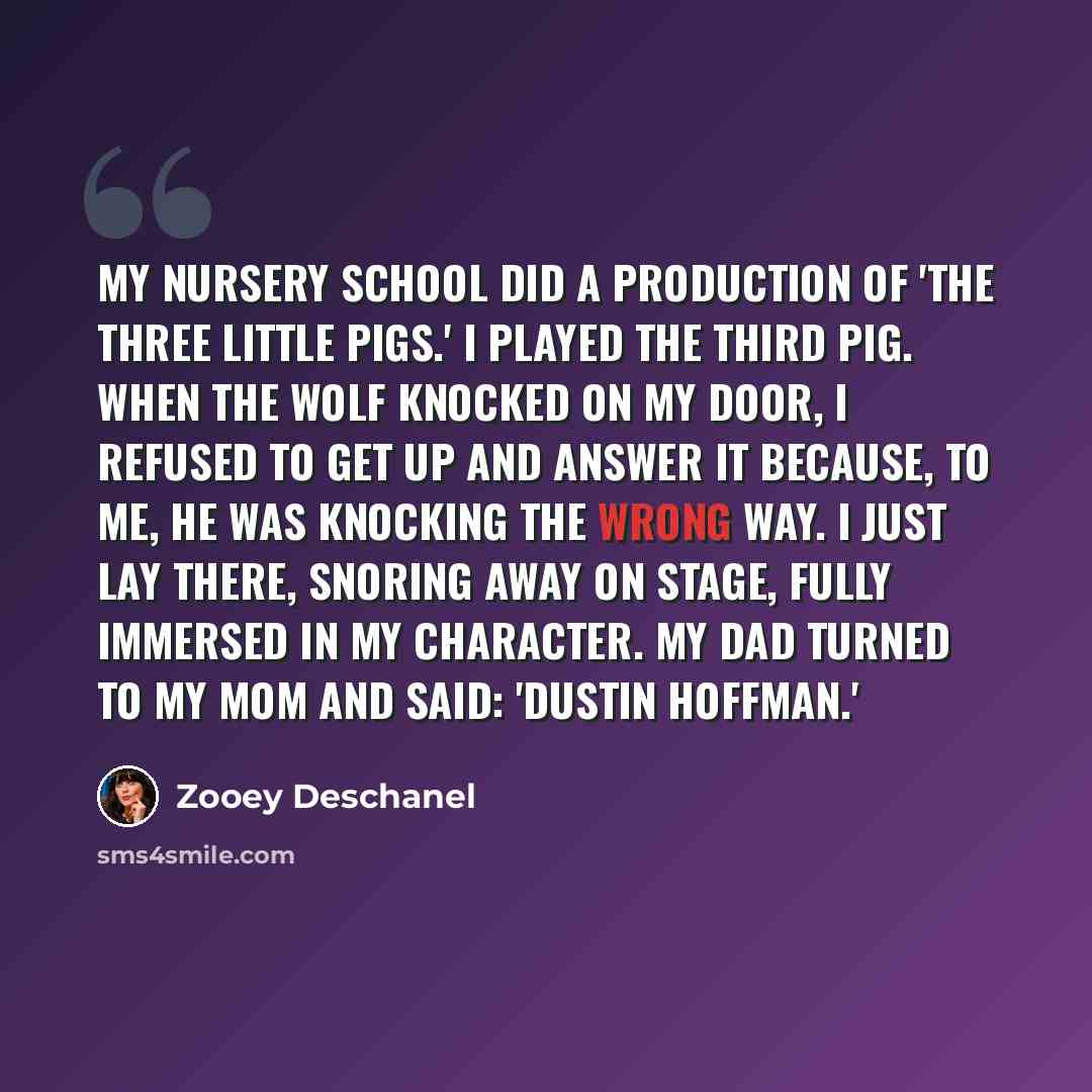 “My nursery school did a production of 'The Three Little Pigs.' I played the third pig. When the wolf knocked on my door, I refused to get up and answer it because, to me, he was knocking the wrong way. I just lay there, snoring away on stage, fully immersed in my character. My dad turned to my mom…” quote by Zooey Deschanel