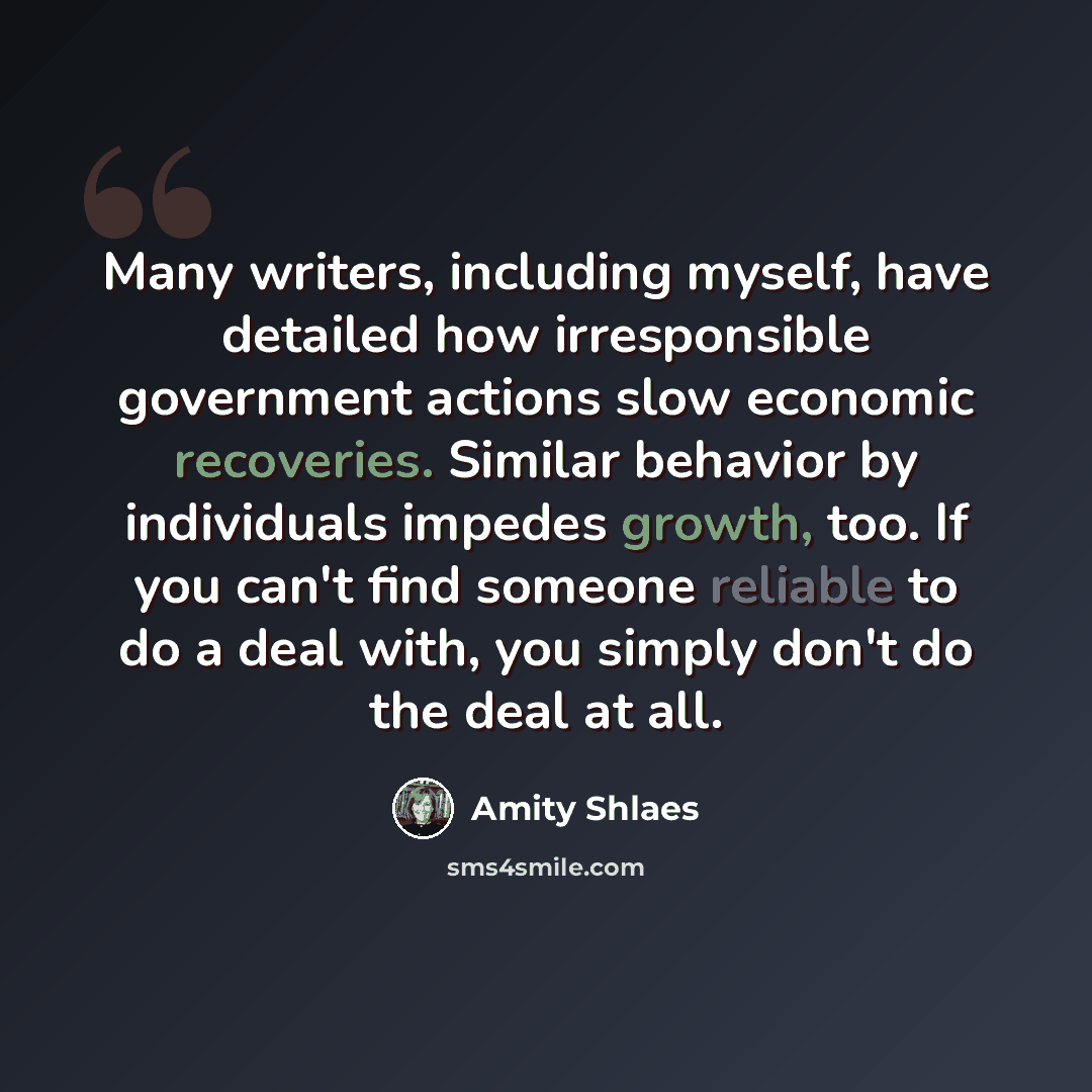 “Many writers, including myself, have detailed how irresponsible government actions slow economic recoveries. Similar behavior by individuals impedes growth, too. If you can't find someone reliable to do a deal with, you simply don't do the deal at all.” quote by Amity Shlaes