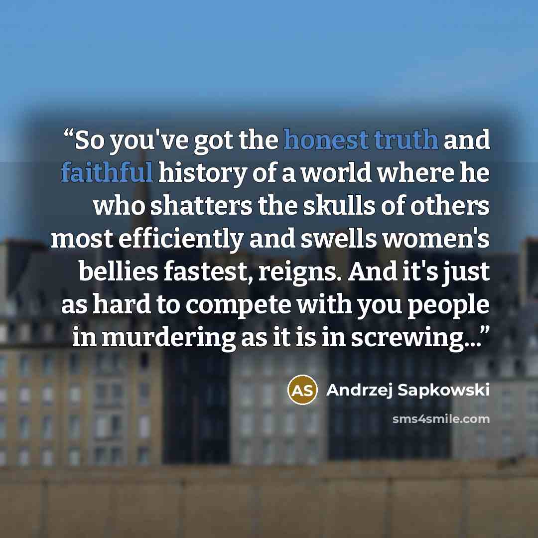 “So you've got the honest truth and faithful history of a world where he who shatters the skulls of others most efficiently and swells women's bellies fastest, reigns. And it's just as hard to compete with you people in murdering as it is in screwing...” quote by Andrzej Sapkowski