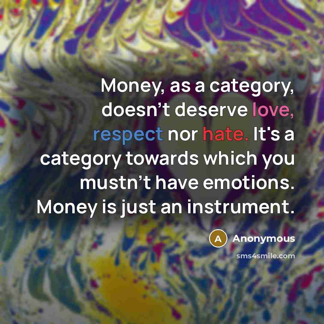 “Money, as a category, doesn't deserve love, respect nor hate. It's a category towards which you mustn't have emotions. Money is just an instrument.” quote by Anonymous