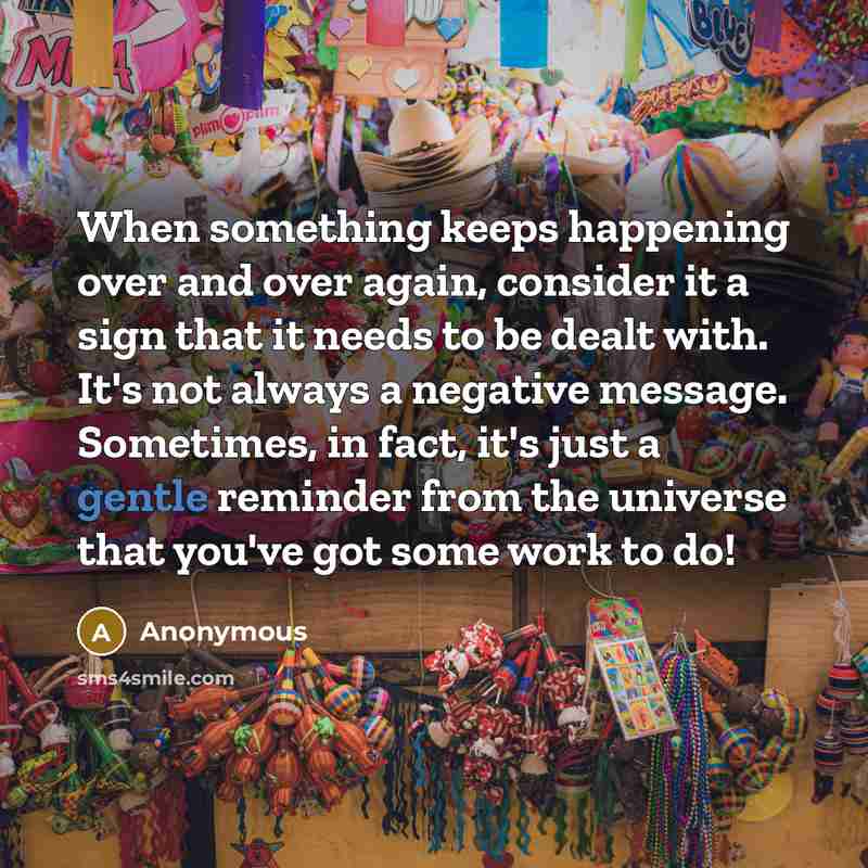 “When something keeps happening over and over again, consider it a sign that it needs to be dealt with. It's not always a negative message. Sometimes, in fact, it's just a gentle reminder from the universe that you've got some work to do!” quote by Anonymous