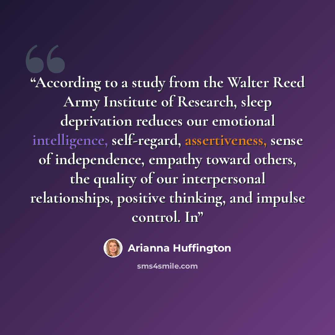 “According to a study from the Walter Reed Army Institute of Research, sleep deprivation reduces our emotional intelligence, self-regard, assertiveness, sense of independence, empathy toward others, the quality of our interpersonal relationships, positive thinking, and impulse control. In” quote by Arianna Huffington