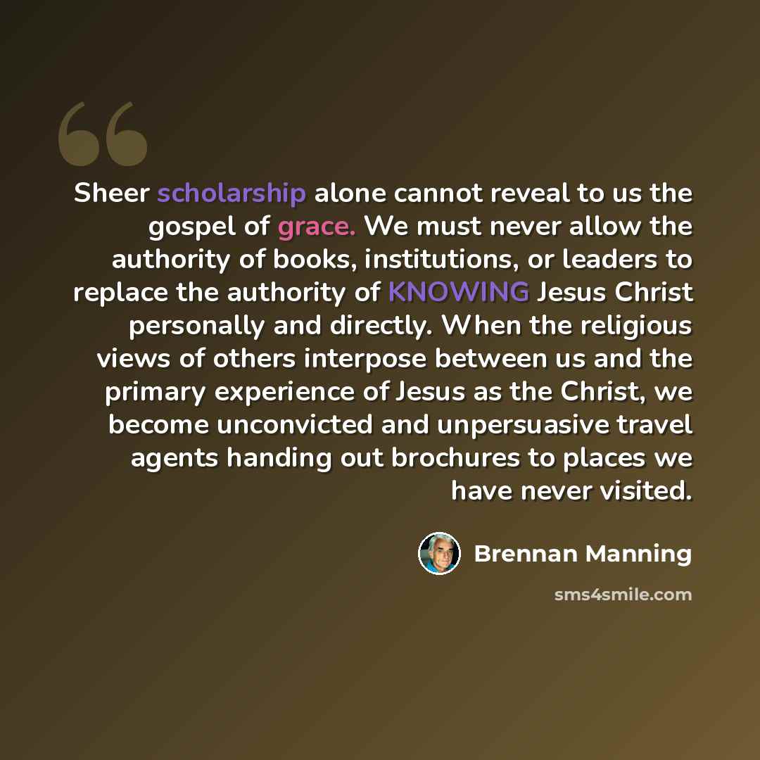 “Sheer scholarship alone cannot reveal to us the gospel of grace. We must never allow the authority of books, institutions, or leaders to replace the authority of KNOWING Jesus Christ personally and directly. When the religious views of others interpose between us and the primary experience of…” quote by Brennan Manning