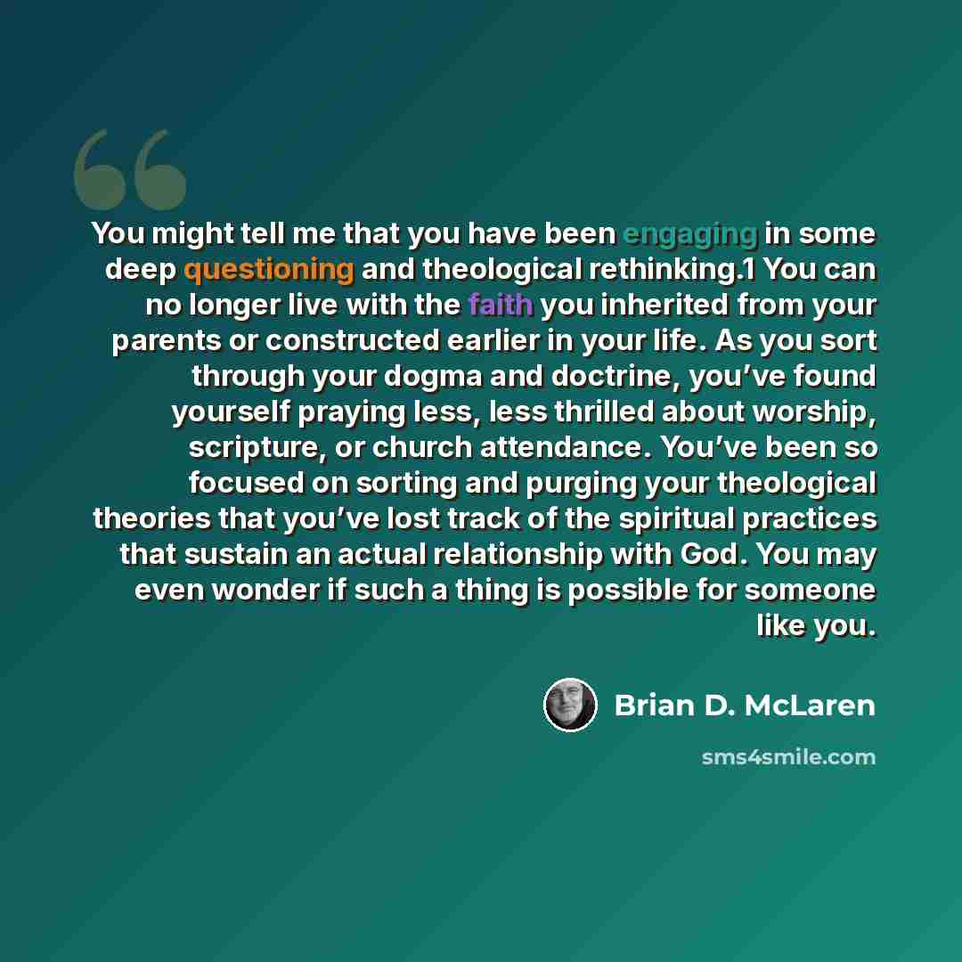 “You might tell me that you have been engaging in some deep questioning and theological rethinking.1 You can no longer live with the faith you inherited from your parents or constructed earlier in your life. As you sort through your dogma and doctrine, you’ve found yourself praying less, less…” quote by Brian D. McLaren