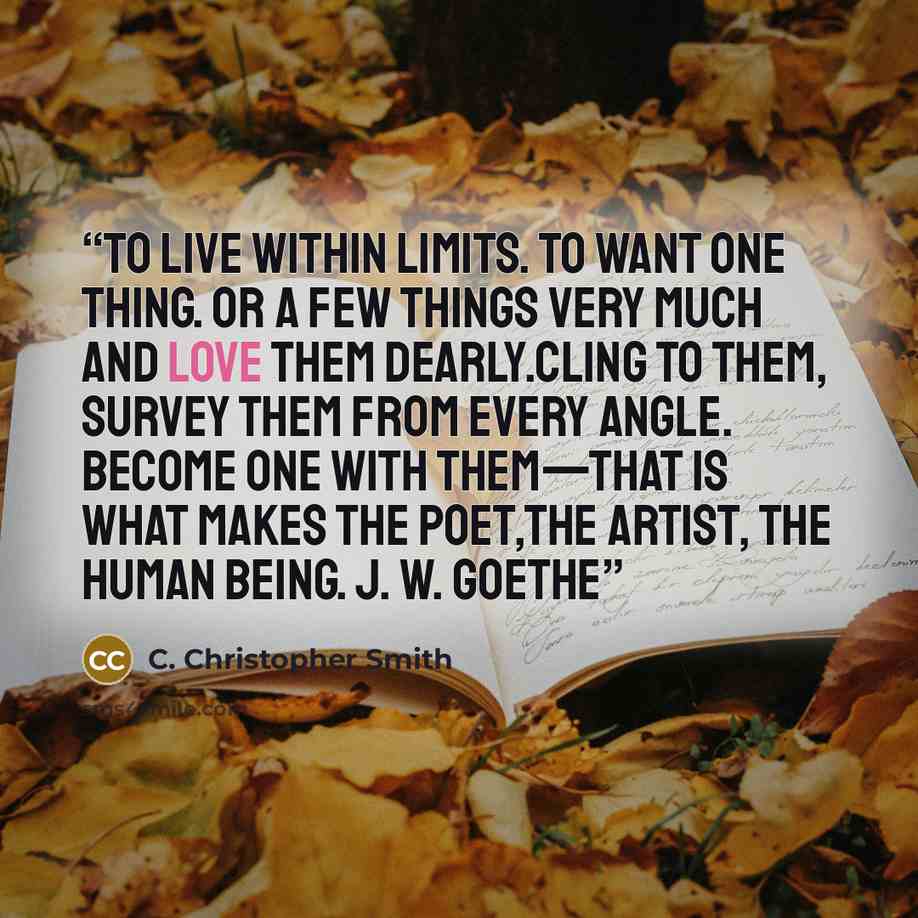 “To live within limits. To want one thing. Or a few things very much and love them dearly.Cling to them, survey them from every angle. Become one with them—that is what makes the poet,the artist, the human being. J. W. Goethe” quote by C. Christopher Smith