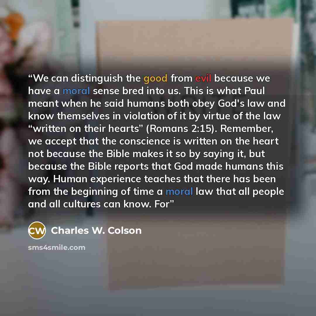 “We can distinguish the good from evil because we have a moral sense bred into us. This is what Paul meant when he said humans both obey God's law and know themselves in violation of it by virtue of the law “written on their hearts” (Romans 2:15). Remember, we accept that the conscience is written…” quote by Charles W. Colson