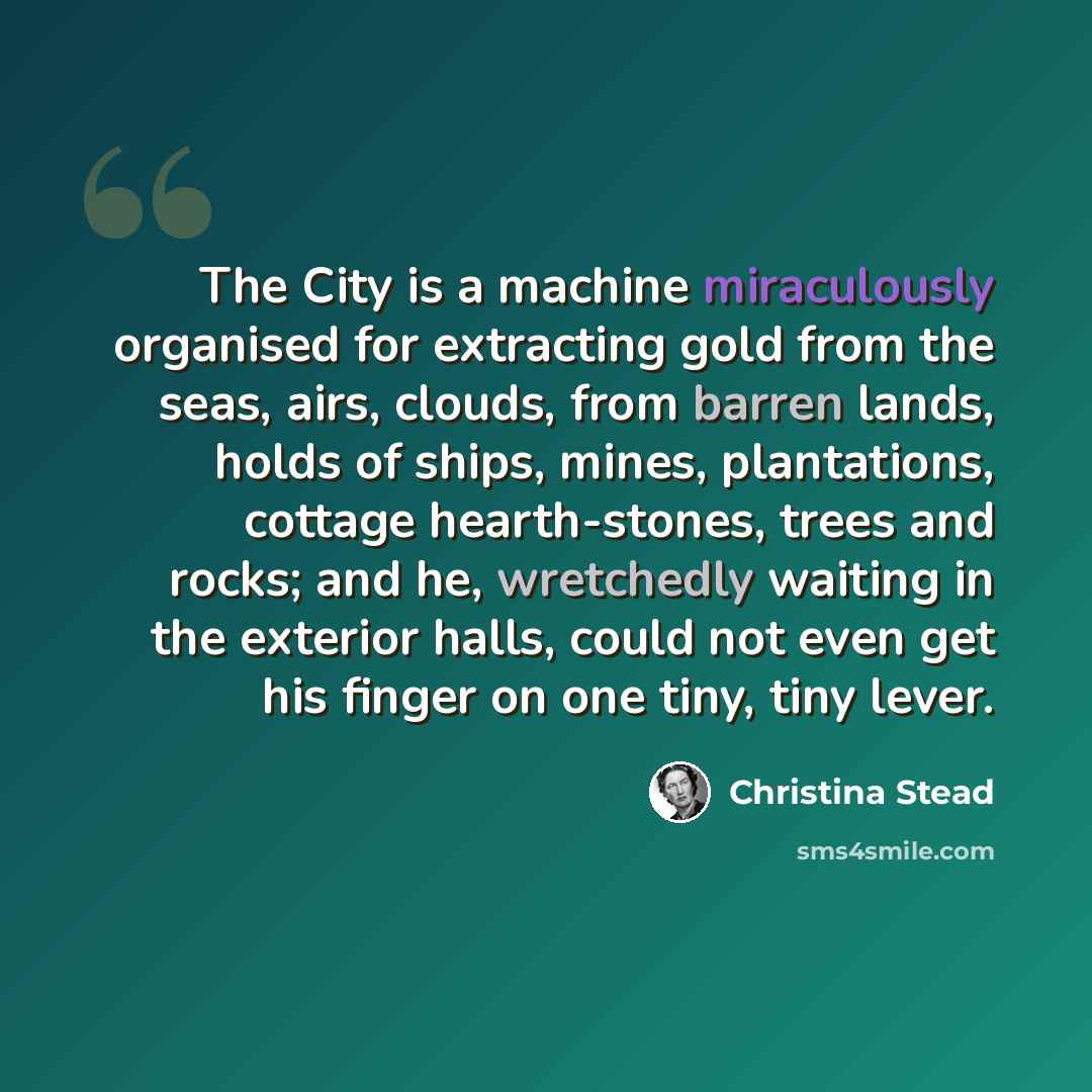 “The City is a machine miraculously organised for extracting gold from the seas, airs, clouds, from barren lands, holds of ships, mines, plantations, cottage hearth-stones, trees and rocks; and he, wretchedly waiting in the exterior halls, could not even get his finger on one tiny, tiny lever.” quote by Christina Stead