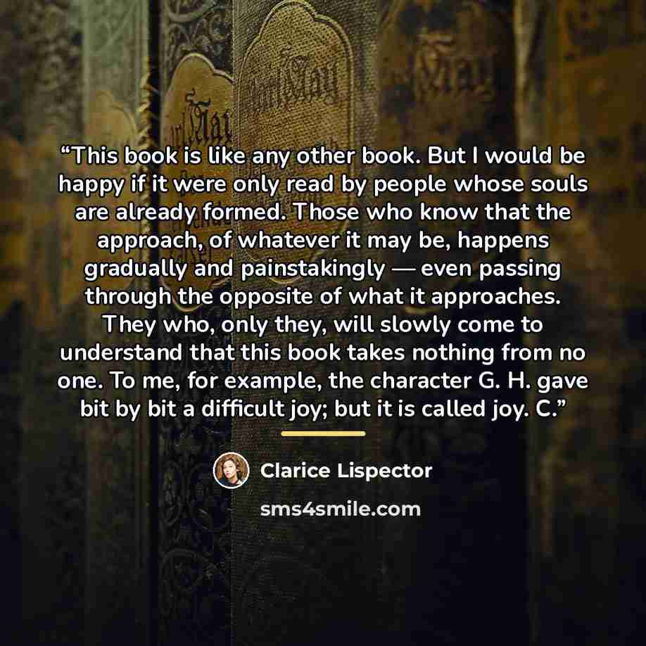 “This book is like any other book. But I would be happy if it were only read by people whose souls are already formed. Those who know that the approach, of whatever it may be, happens gradually and painstakingly — even passing through the opposite of what it approaches. They who, only they, will…” quote by Clarice Lispector