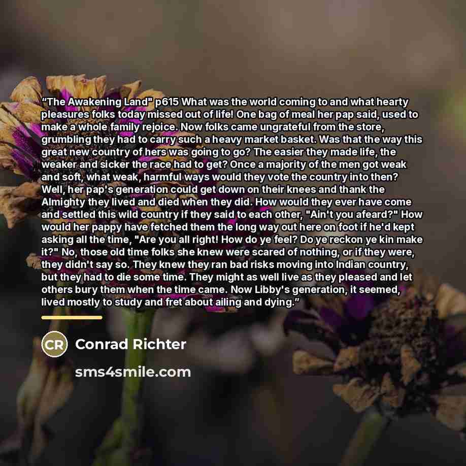 “The Awakening Land" p615 What was the world coming to and what hearty pleasures folks today missed out of life! One bag of meal her pap said, used to make a whole family rejoice. Now folks came ungrateful from the store, grumbling they had to carry such a heavy market basket. Was that the way this…” quote by Conrad Richter