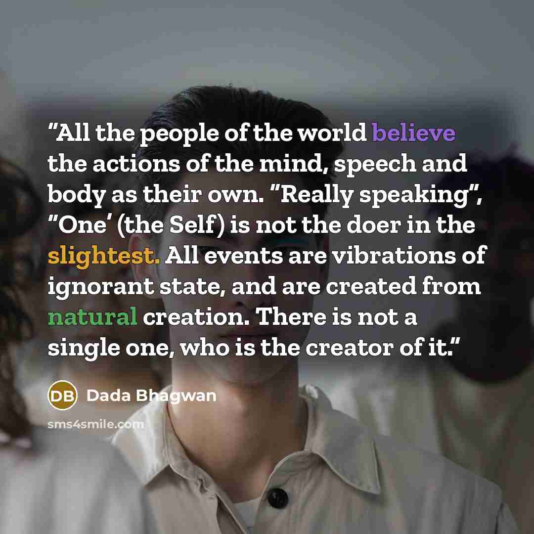 “All the people of the world believe the actions of the mind, speech and body as their own. “Really speaking”, “One’ (the Self) is not the doer in the slightest. All events are vibrations of ignorant state, and are created from natural creation. There is not a single one, who is the creator of it.” quote by Dada Bhagwan