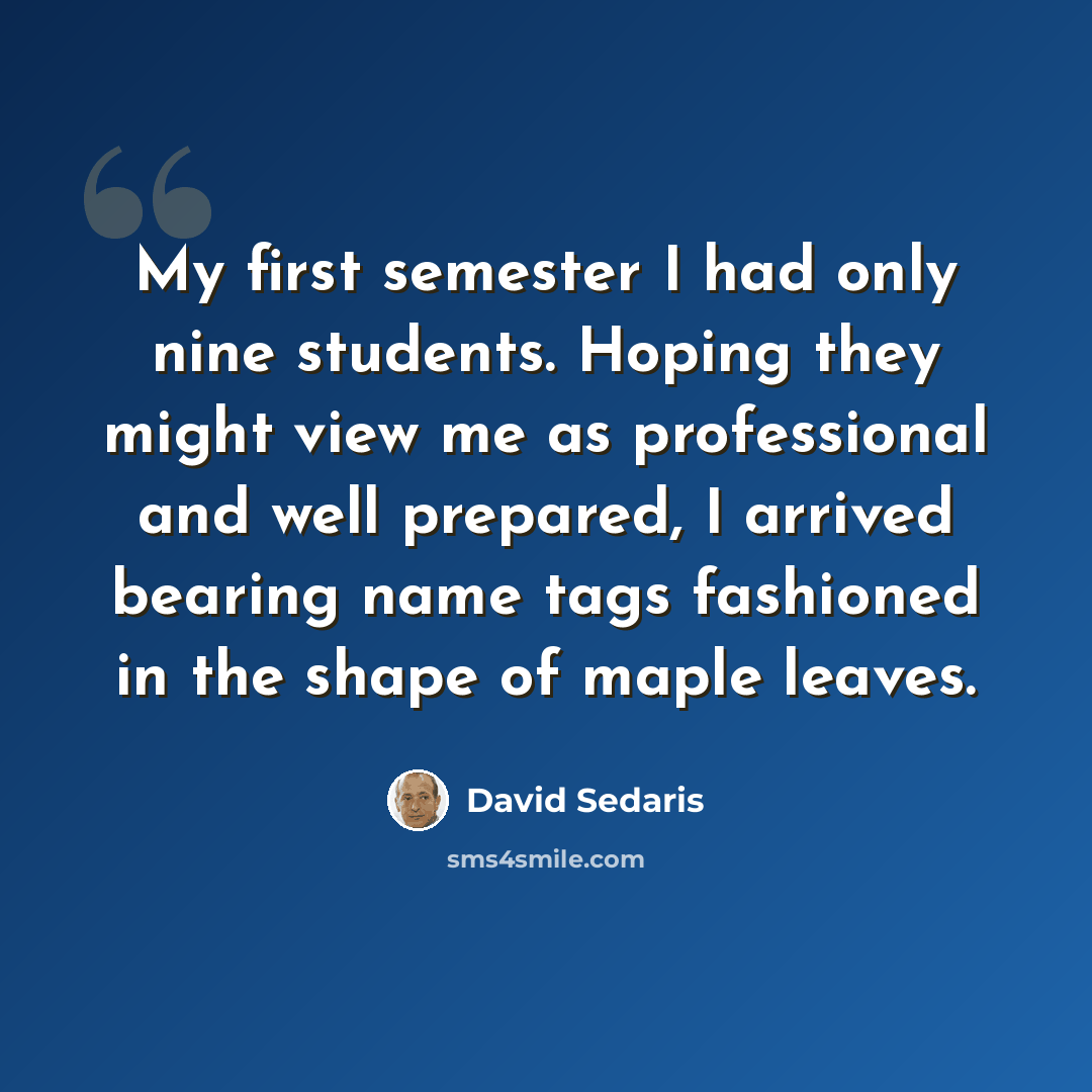 “My first semester I had only nine students. Hoping they might view me as professional and well prepared, I arrived bearing name tags fashioned in the shape of maple leaves.” quote by David Sedaris