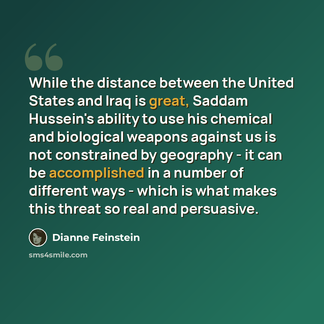 “While the distance between the United States and Iraq is great, Saddam Hussein's ability to use his chemical and biological weapons against us is not constrained by geography - it can be accomplished in a number of different ways - which is what makes this threat so real and persuasive.” quote by Dianne Feinstein