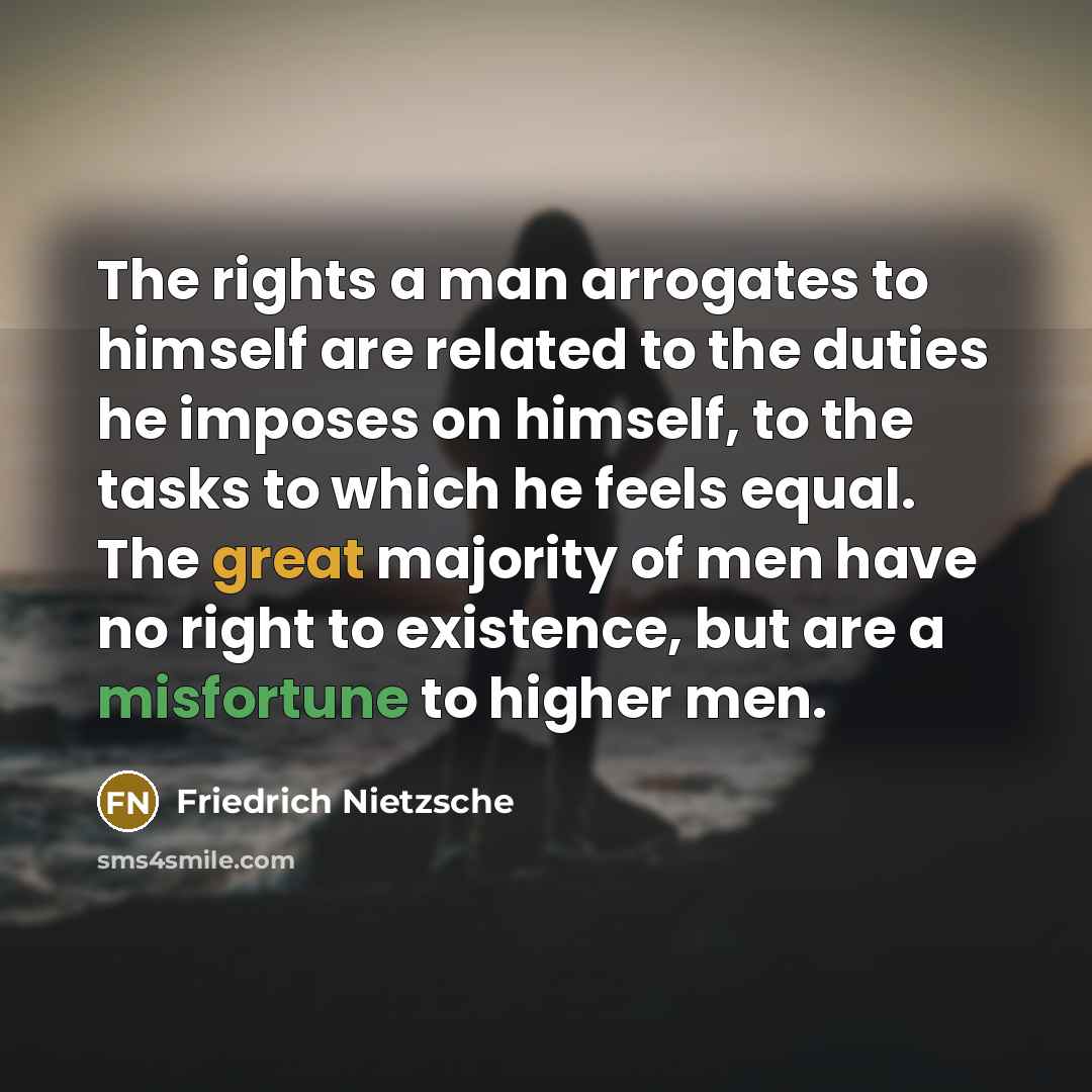 “The rights a man arrogates to himself are related to the duties he imposes on himself, to the tasks to which he feels equal. The great majority of men have no right to existence, but are a misfortune to higher men.” quote by Friedrich Nietzsche