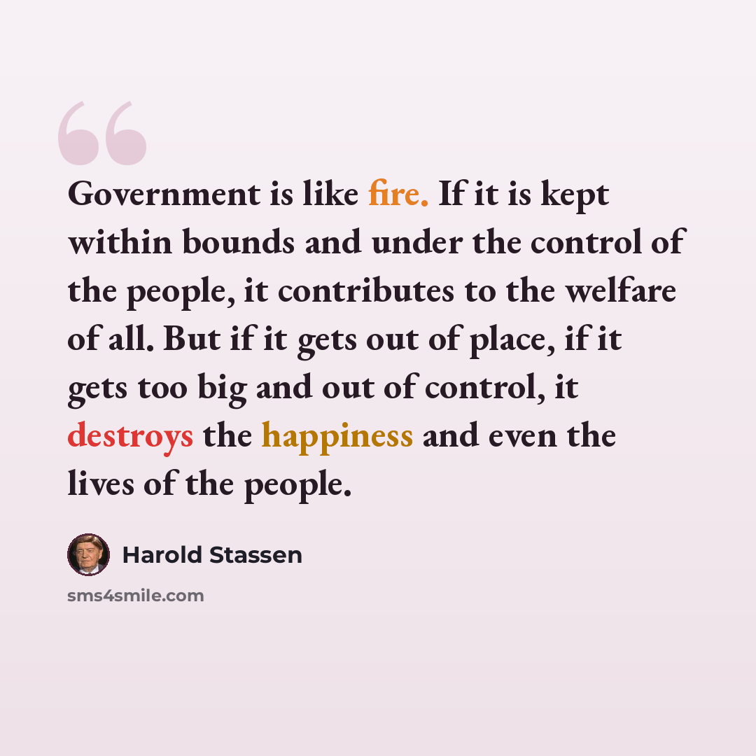 “Government is like fire. If it is kept within bounds and under the control of the people, it contributes to the welfare of all. But if it gets out of place, if it gets too big and out of control, it destroys the happiness and even the lives of the people.” quote by Harold Stassen