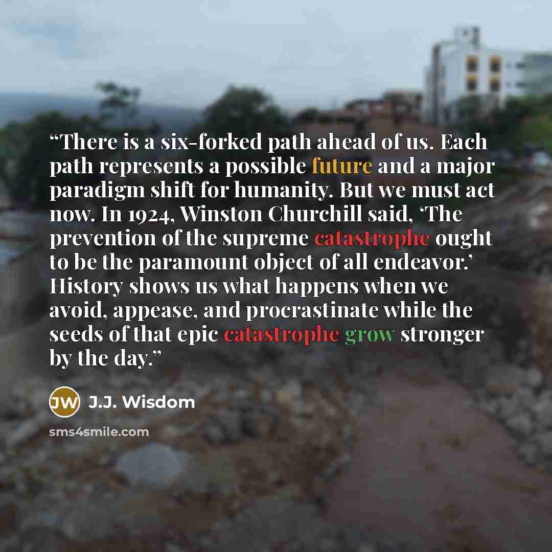 “There is a six-forked path ahead of us. Each path represents a possible future and a major paradigm shift for humanity. But we must act now. In 1924, Winston Churchill said, ‘The prevention of the supreme catastrophe ought to be the paramount object of all endeavor.’ History shows us what happens…” quote by J.J. Wisdom