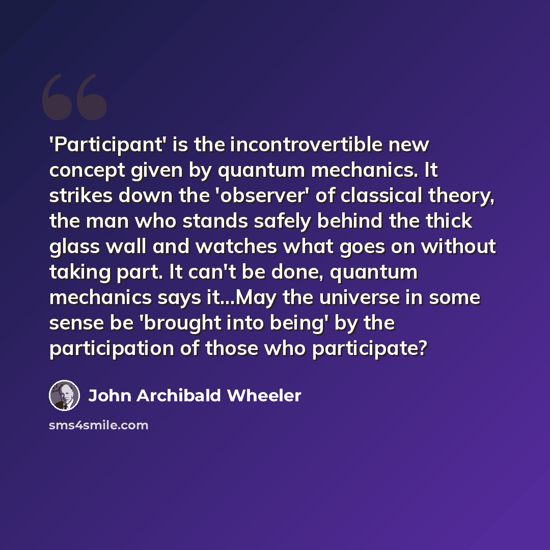 “'Participant' is the incontrovertible new concept given by quantum mechanics. It strikes down the 'observer' of classical theory, the man who stands safely behind the thick glass wall and watches what goes on without taking part. It can't be done, quantum mechanics says it...May the universe in…” quote by John Archibald Wheeler