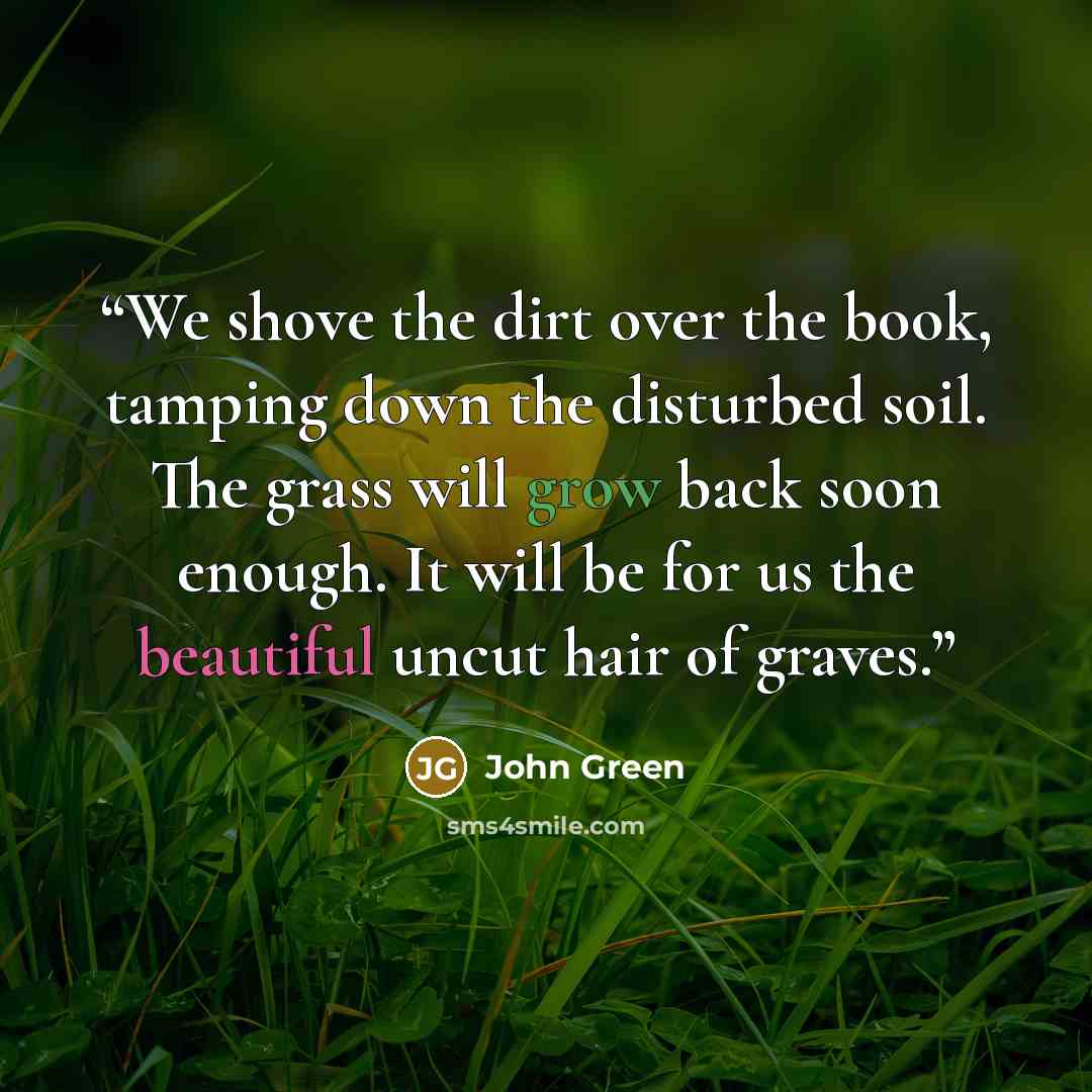 “We shove the dirt over the book, tamping down the disturbed soil. The grass will grow back soon enough. It will be for us the beautiful uncut hair of graves.” quote by John Green