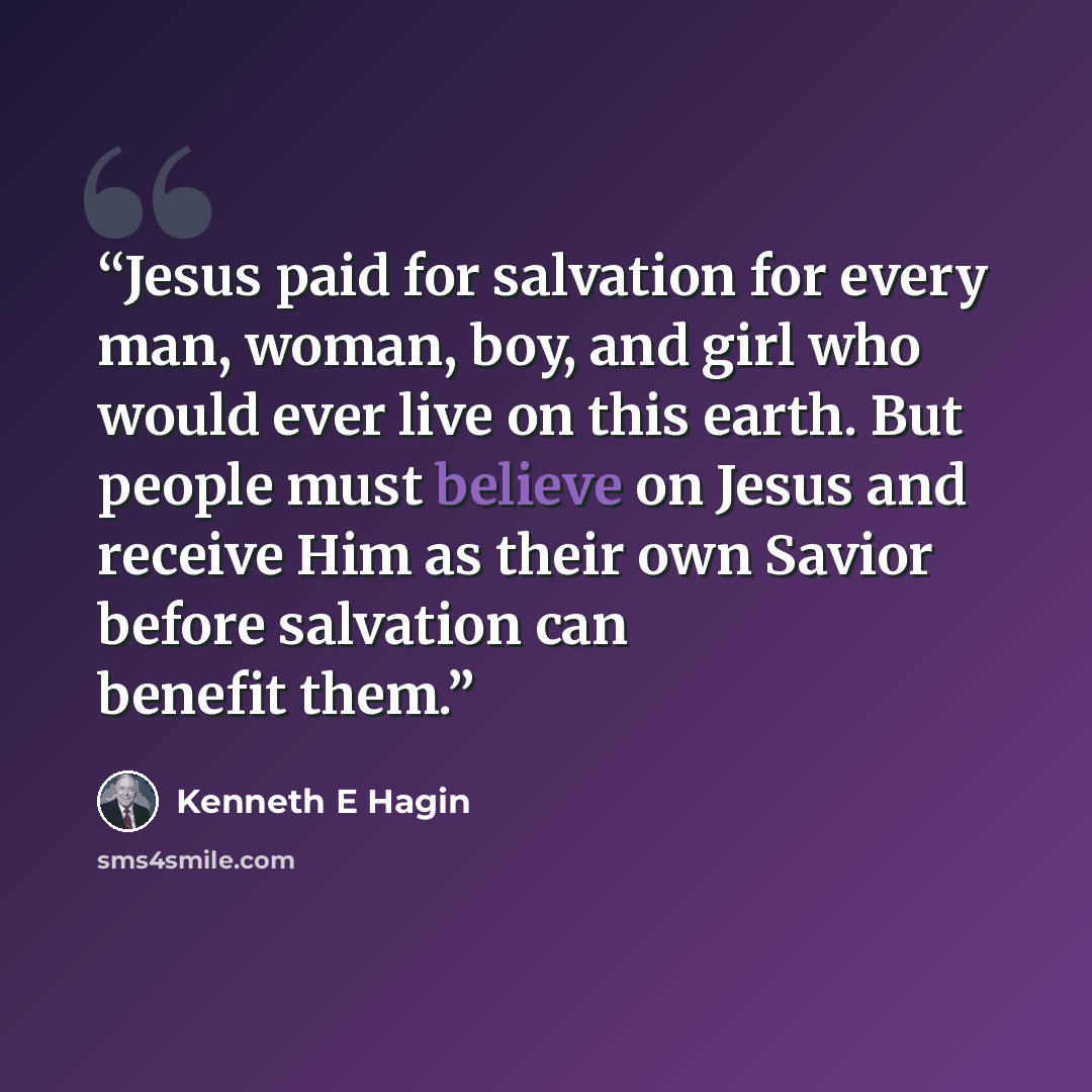 “Jesus paid for salvation for every man, woman, boy, and girl who would ever live on this earth. But people must believe on Jesus and receive Him as their own Savior before salvation can benefit them.” quote by Kenneth E Hagin