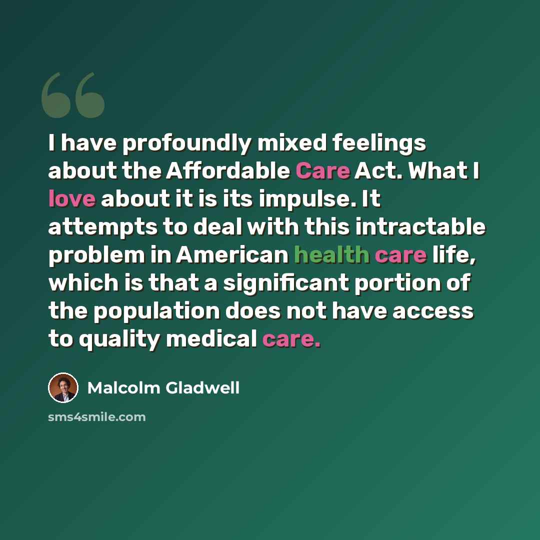“I have profoundly mixed feelings about the Affordable Care Act. What I love about it is its impulse. It attempts to deal with this intractable problem in American health care life, which is that a significant portion of the population does not have access to quality medical care.” quote by Malcolm Gladwell