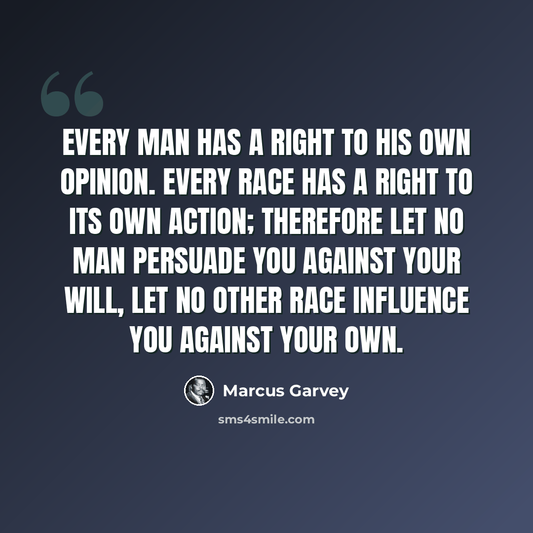 “Every man has a right to his own opinion. Every race has a right to its own action; therefore let no man persuade you against your will, let no other race influence you against your own.” quote by Marcus Garvey