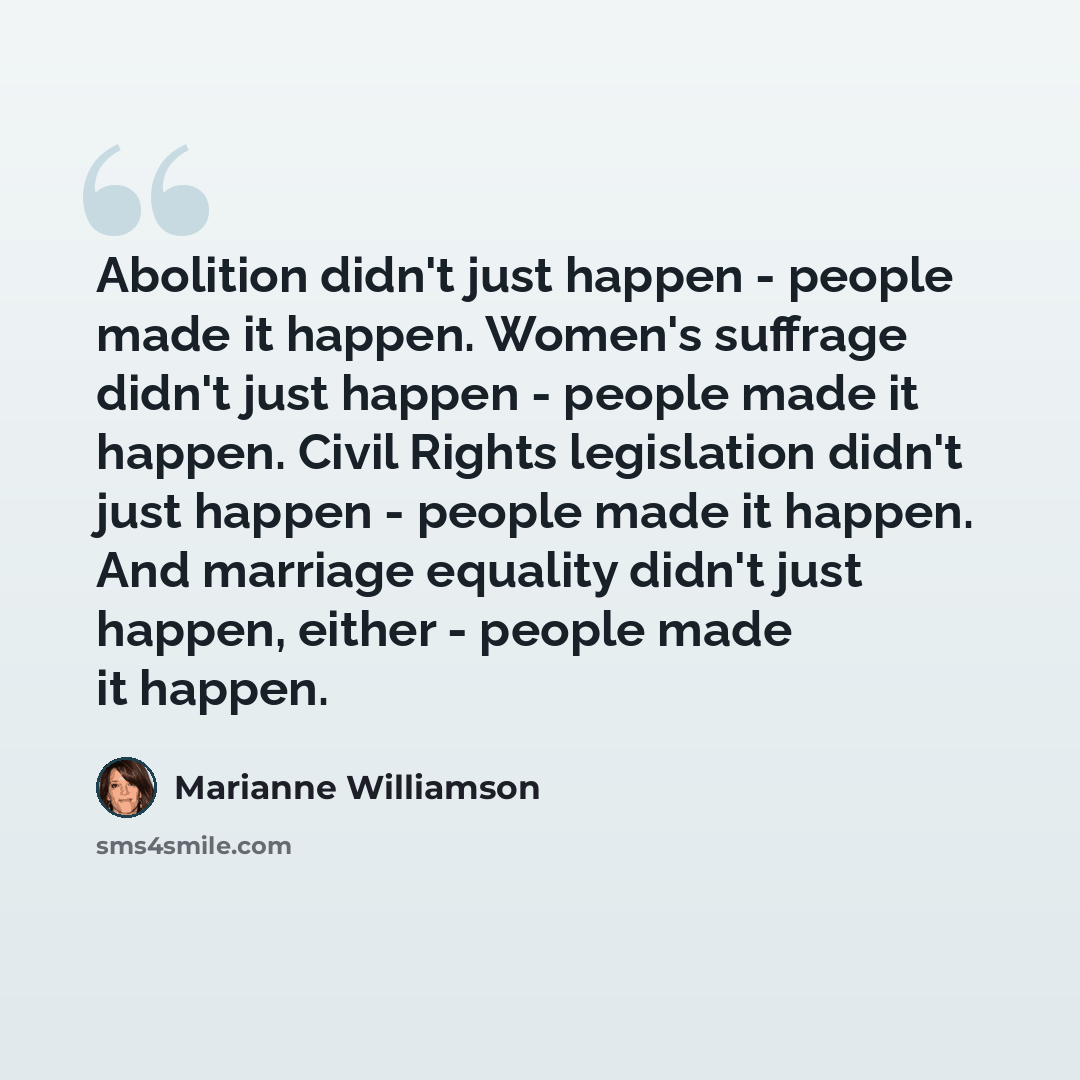 “Abolition didn't just happen - people made it happen. Women's suffrage didn't just happen - people made it happen. Civil Rights legislation didn't just happen - people made it happen. And marriage equality didn't just happen, either - people made it happen.” quote by Marianne Williamson