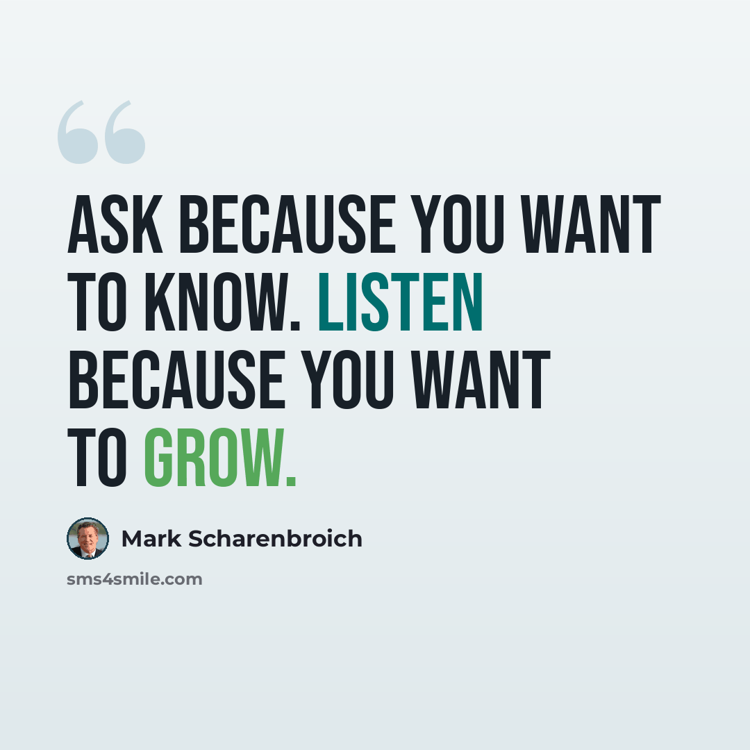 “Ask because you want to know. Listen because you want to grow.” quote by Mark Scharenbroich