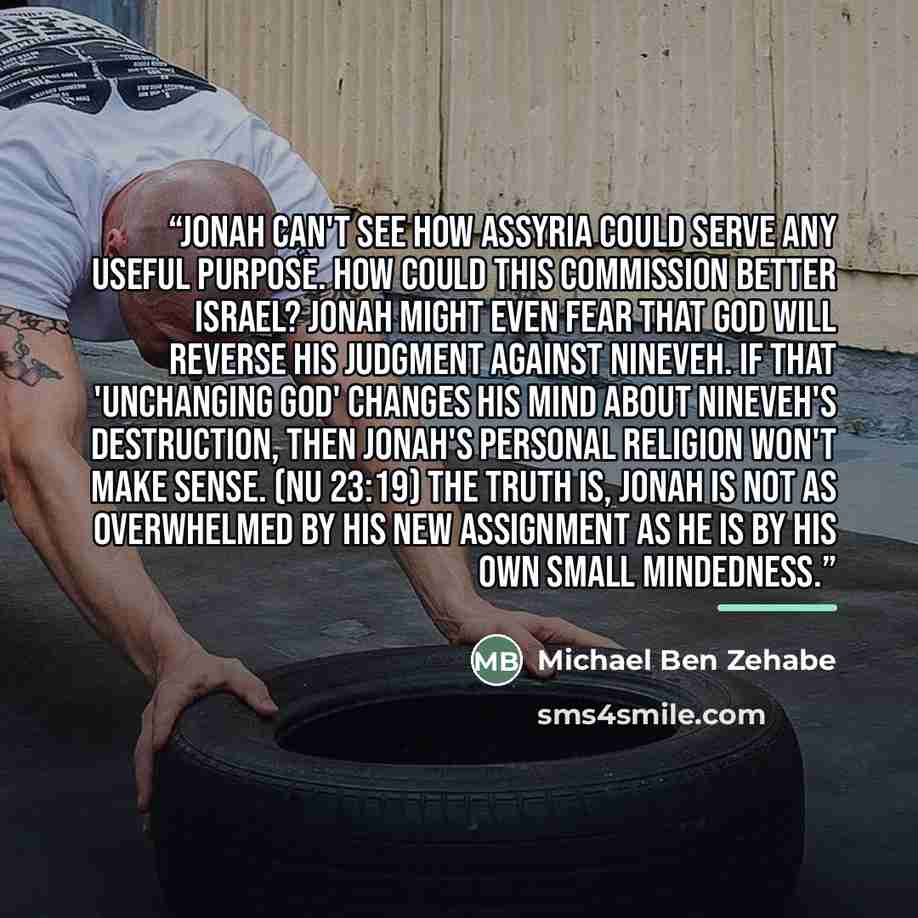 “Jonah can't see how Assyria could serve any useful purpose. How could this commission better Israel? Jonah might even fear that God will reverse His judgment against Nineveh. If that 'unchanging God' changes His mind about Nineveh's destruction, then Jonah's personal religion won't make sense. (Nu…” quote by Michael Ben Zehabe