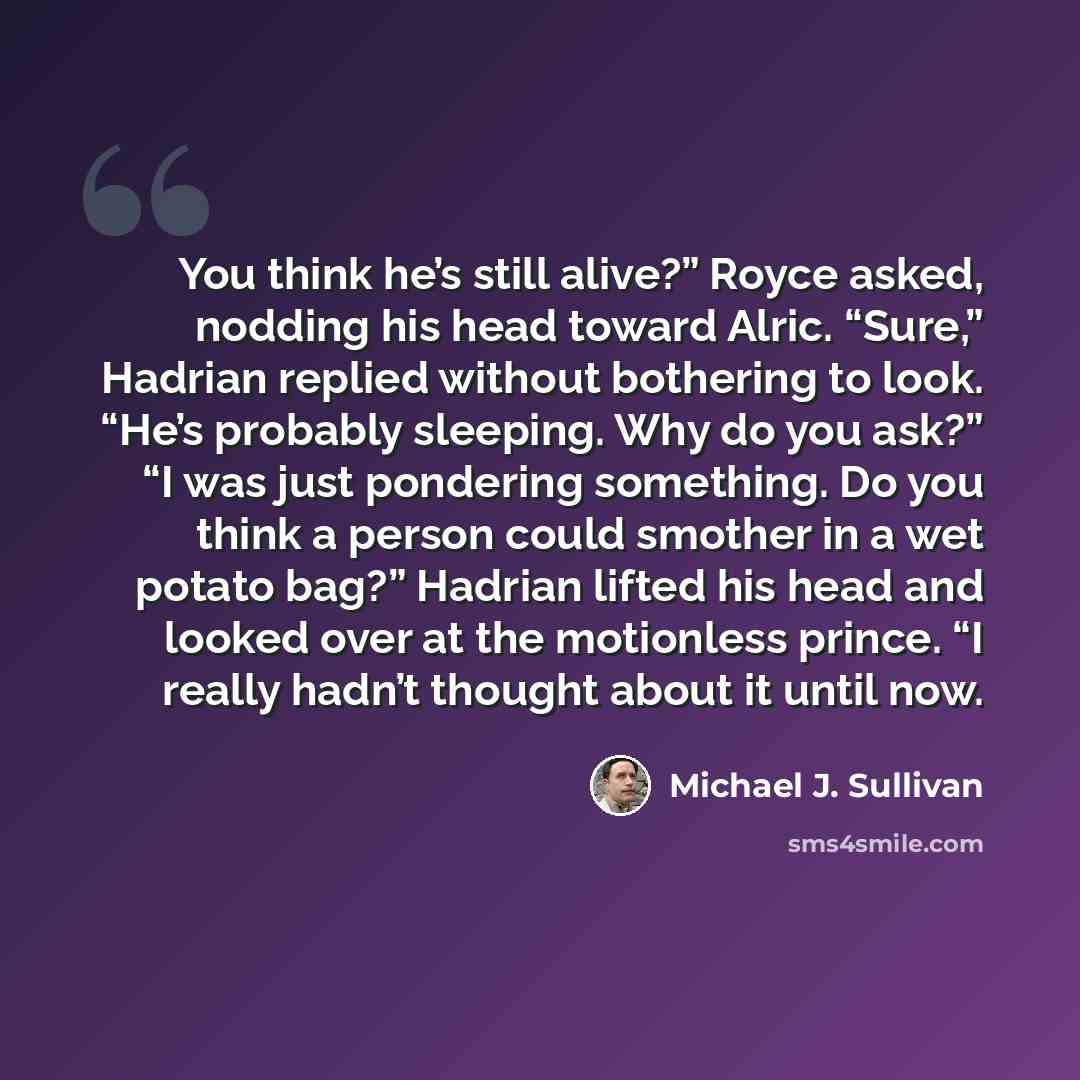 “You think he’s still alive?” Royce asked, nodding his head toward Alric. “Sure,” Hadrian replied without bothering to look. “He’s probably sleeping. Why do you ask?” “I was just pondering something. Do you think a person could smother in a wet potato bag?” Hadrian lifted his head and looked over…” quote by Michael J. Sullivan