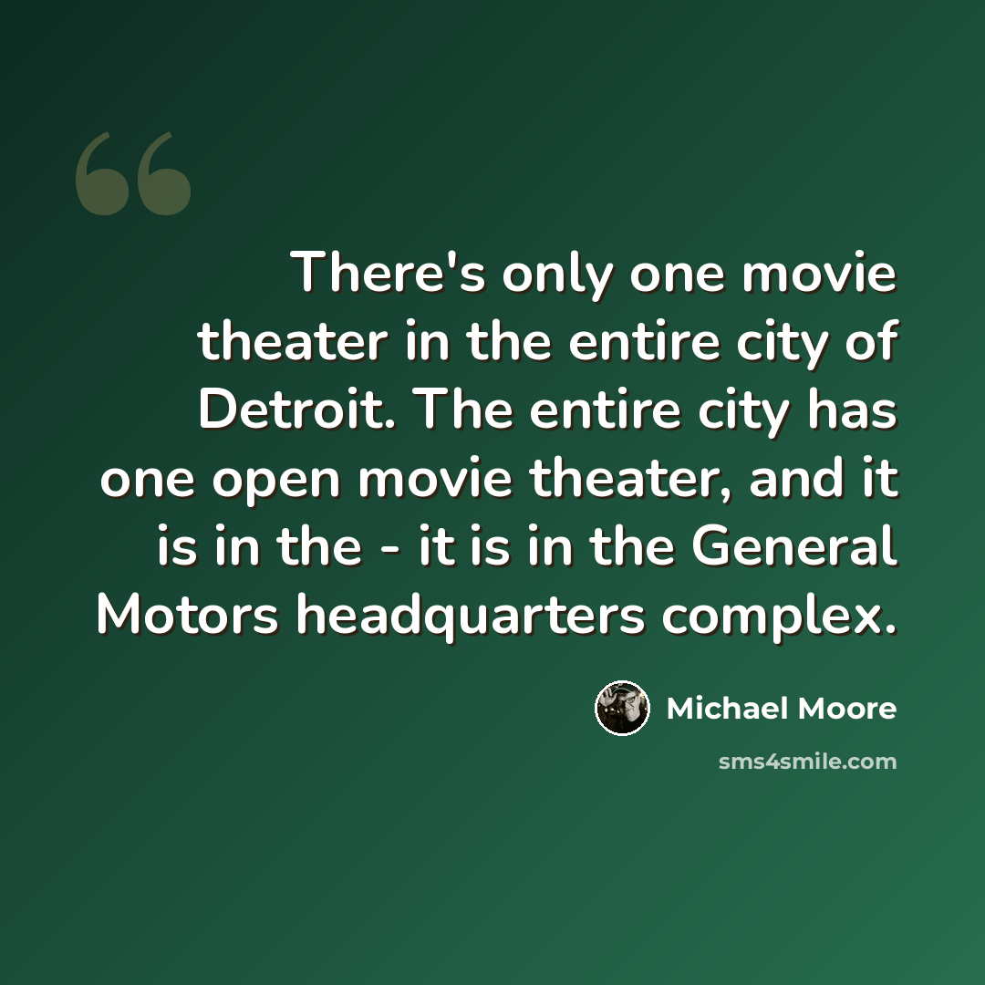 “There's only one movie theater in the entire city of Detroit. The entire city has one open movie theater, and it is in the - it is in the General Motors headquarters complex.” quote by Michael Moore