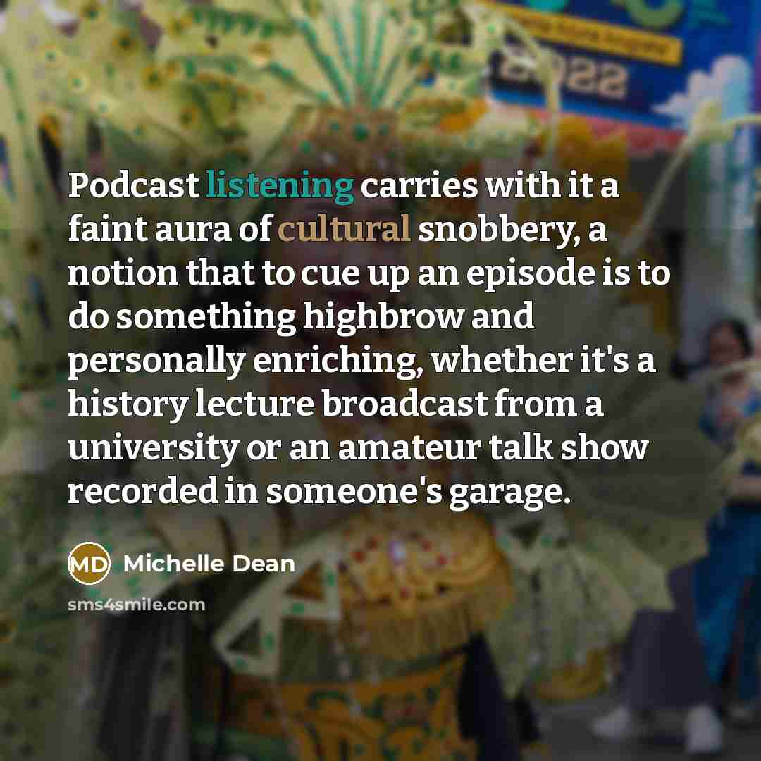 “Podcast listening carries with it a faint aura of cultural snobbery, a notion that to cue up an episode is to do something highbrow and personally enriching, whether it's a history lecture broadcast from a university or an amateur talk show recorded in someone's garage.” quote by Michelle Dean