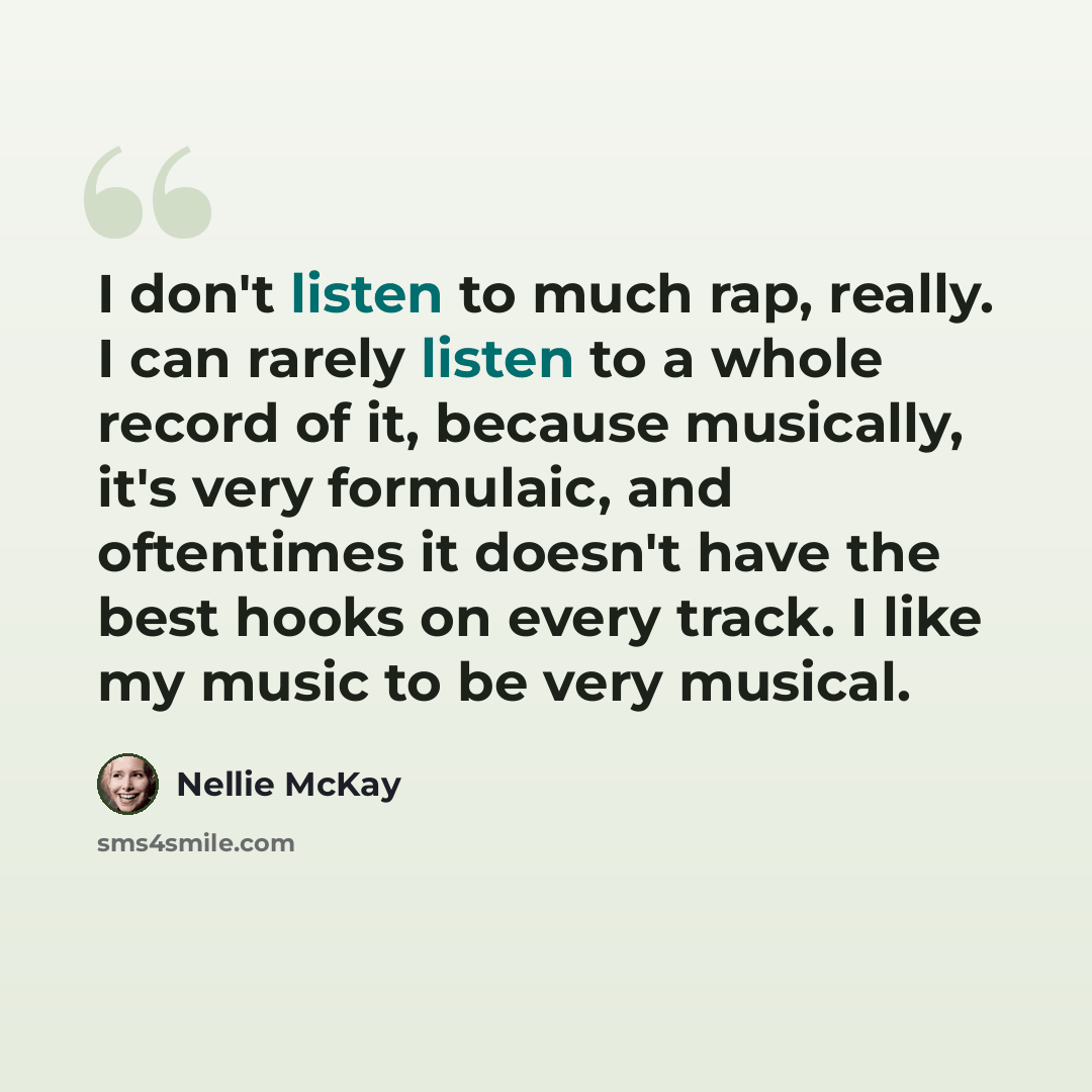 “I don't listen to much rap, really. I can rarely listen to a whole record of it, because musically, it's very formulaic, and oftentimes it doesn't have the best hooks on every track. I like my music to be very musical.” quote by Nellie McKay