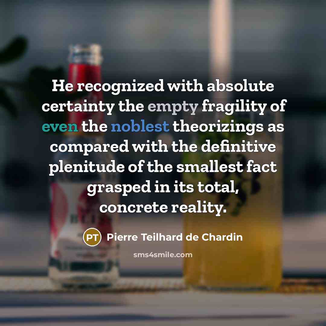 “He recognized with absolute certainty the empty fragility of even the noblest theorizings as compared with the definitive plenitude of the smallest fact grasped in its total, concrete reality.” quote by Pierre Teilhard de Chardin