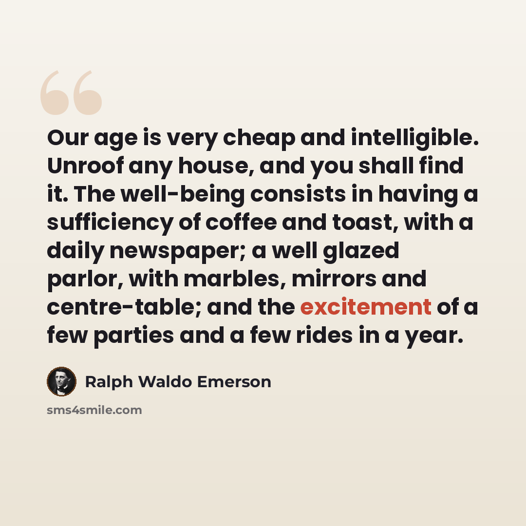 “Our age is very cheap and intelligible. Unroof any house, and you shall find it. The well-being consists in having a sufficiency of coffee and toast, with a daily newspaper; a well glazed parlor, with marbles, mirrors and centre-table; and the excitement of a few parties and a few rides in a year.” quote by Ralph Waldo Emerson