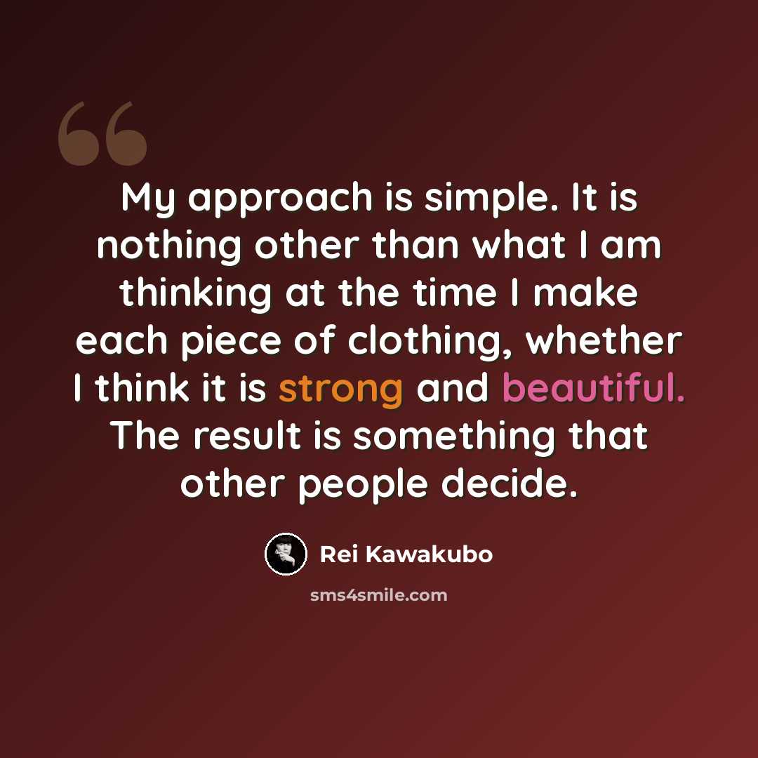 “My approach is simple. It is nothing other than what I am thinking at the time I make each piece of clothing, whether I think it is strong and beautiful. The result is something that other people decide.” quote by Rei Kawakubo