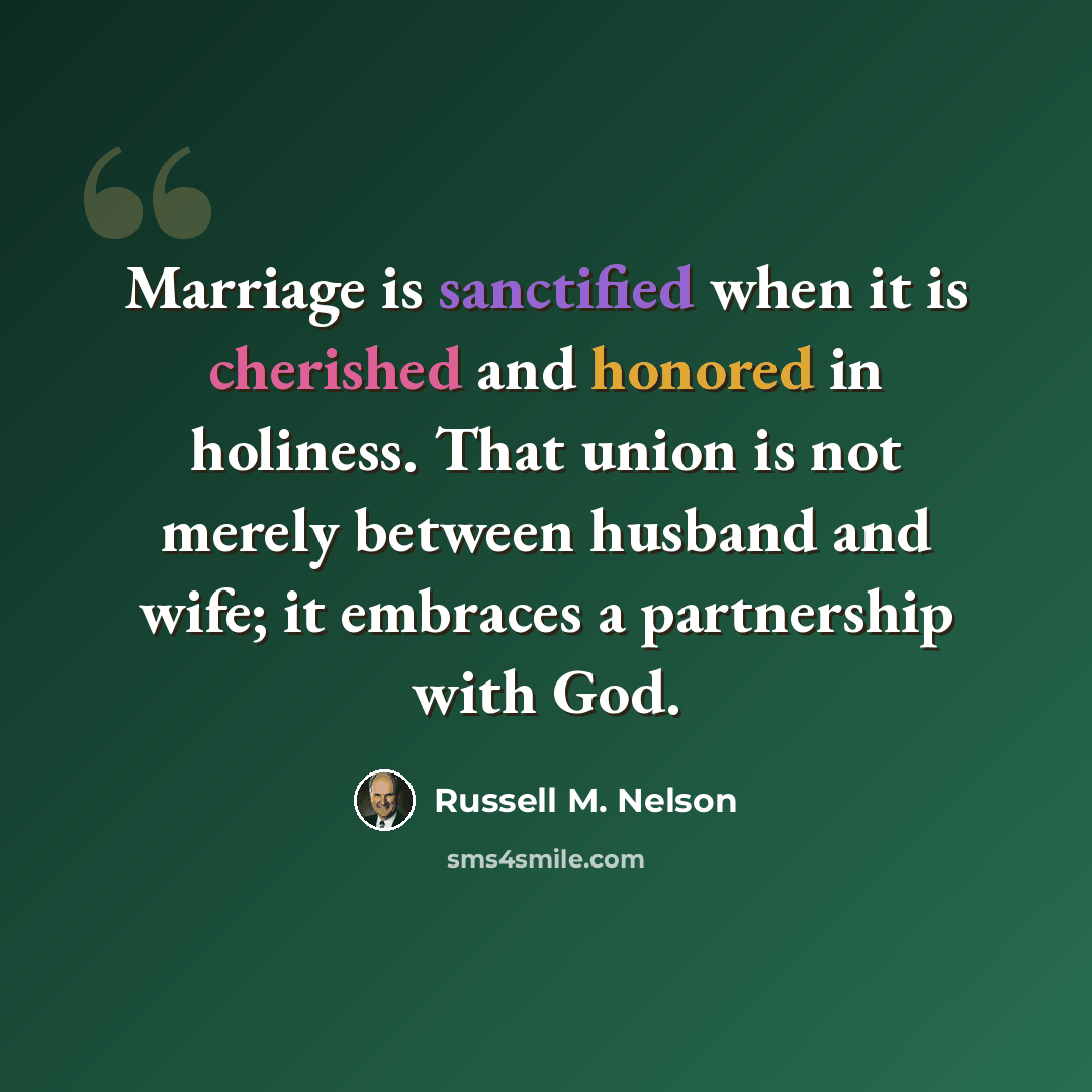 “Marriage is sanctified when it is cherished and honored in holiness. That union is not merely between husband and wife; it embraces a partnership with God.” quote by Russell M. Nelson