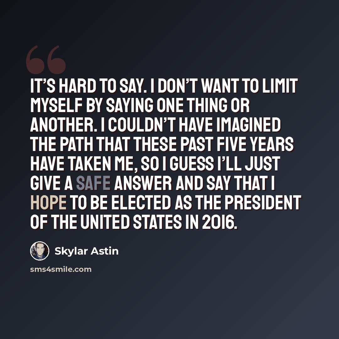 “It’s hard to say. I don’t want to limit myself by saying one thing or another. I couldn’t have imagined the path that these past five years have taken me, so I guess I’ll just give a safe answer and say that I hope to be elected as the president of the United States in 2016.” quote by Skylar Astin