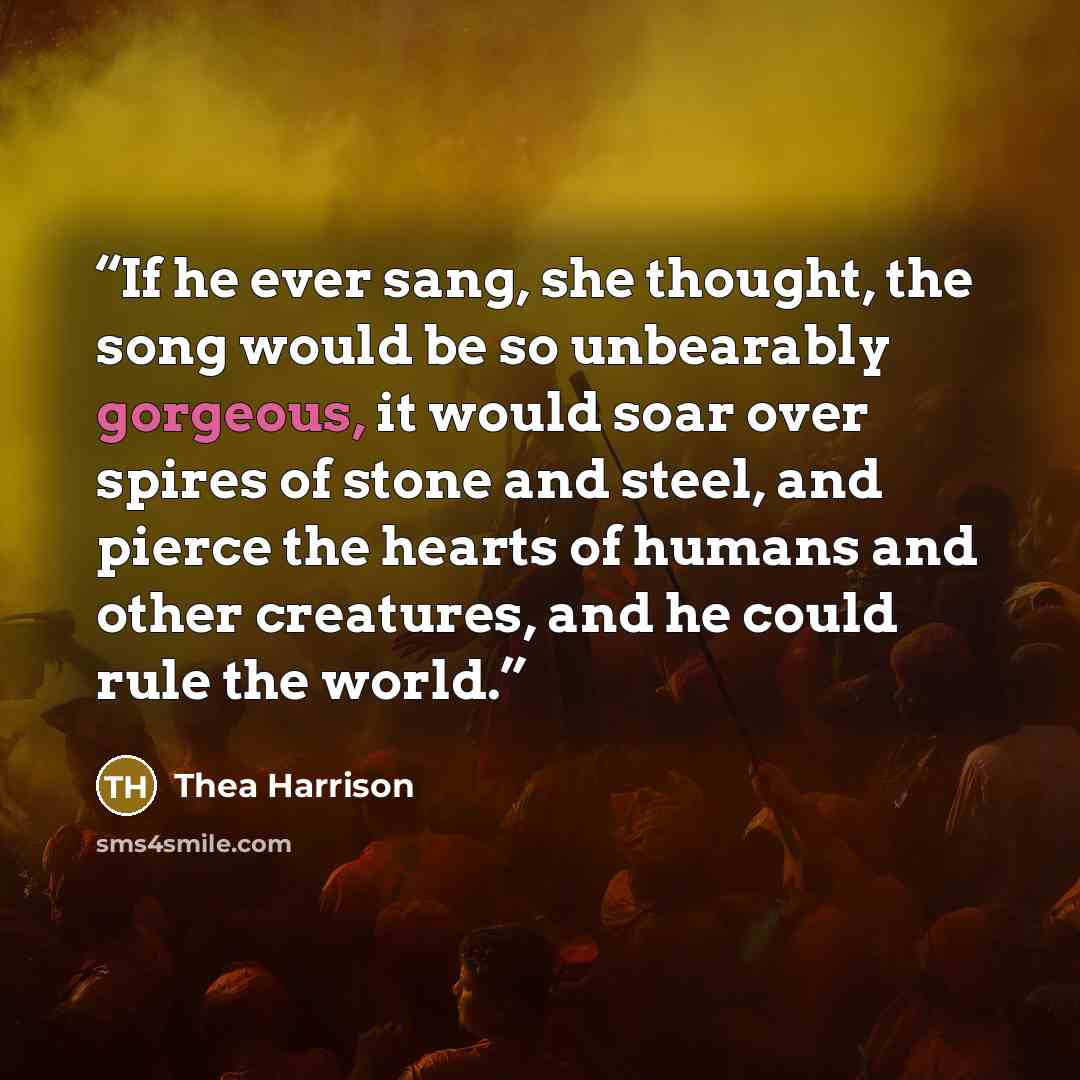 “If he ever sang, she thought, the song would be so unbearably gorgeous, it would soar over spires of stone and steel, and pierce the hearts of humans and other creatures, and he could rule the world.” quote by Thea Harrison