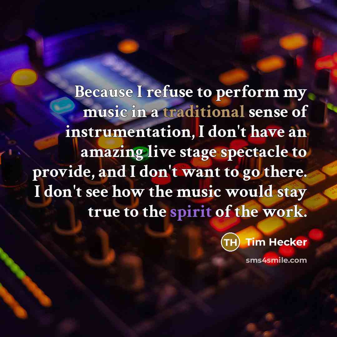 “Because I refuse to perform my music in a traditional sense of instrumentation, I don't have an amazing live stage spectacle to provide, and I don't want to go there. I don't see how the music would stay true to the spirit of the work.” quote by Tim Hecker