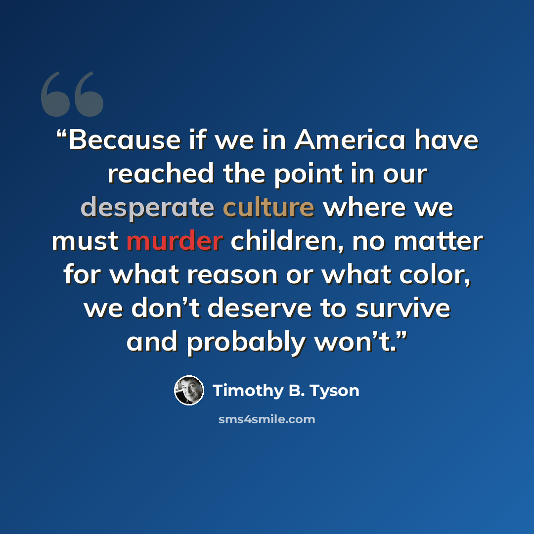 “Because if we in America have reached the point in our desperate culture where we must murder children, no matter for what reason or what color, we don’t deserve to survive and probably won’t.” quote by Timothy B. Tyson