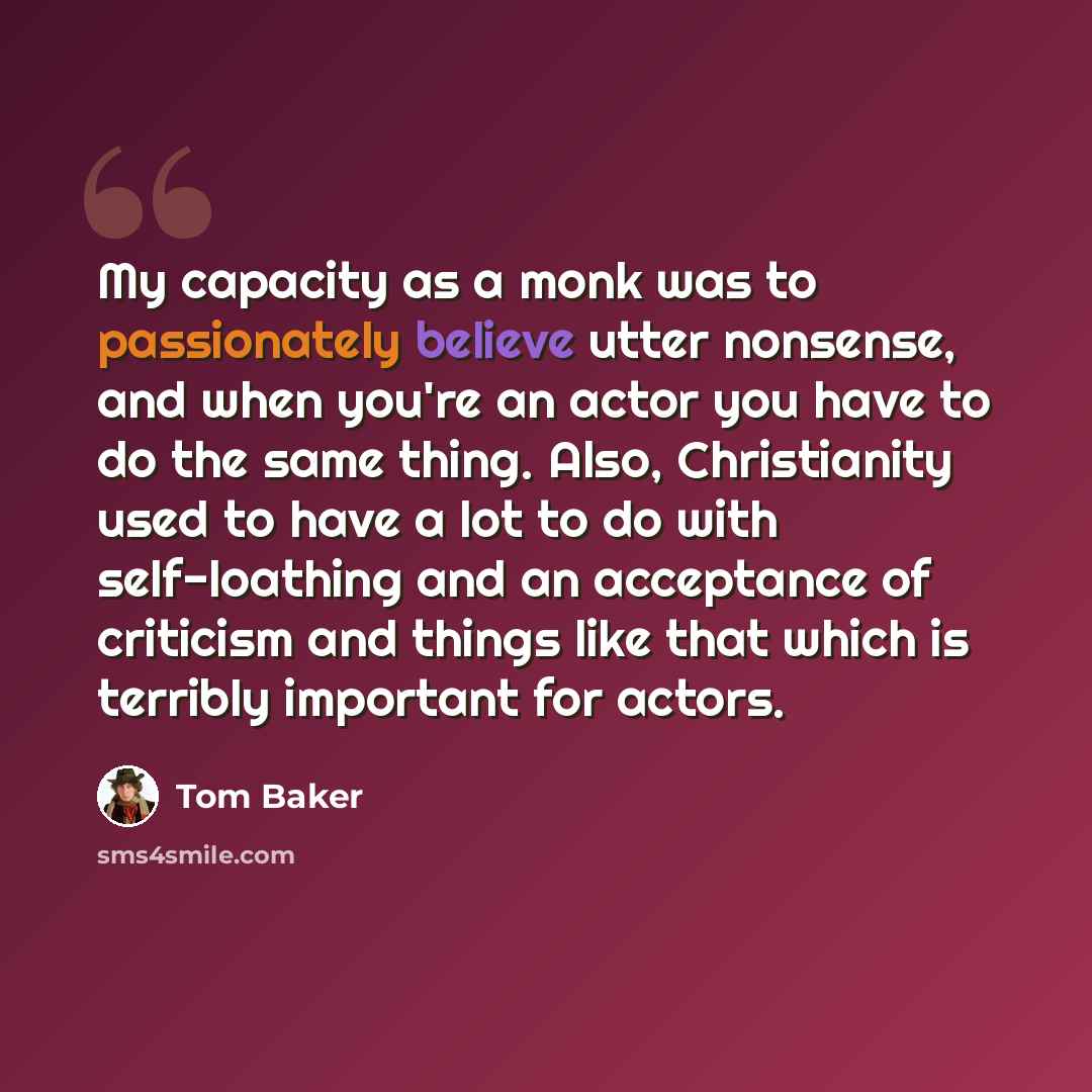 “My capacity as a monk was to passionately believe utter nonsense, and when you're an actor you have to do the same thing. Also, Christianity used to have a lot to do with self-loathing and an acceptance of criticism and things like that which is terribly important for actors.” quote by Tom Baker