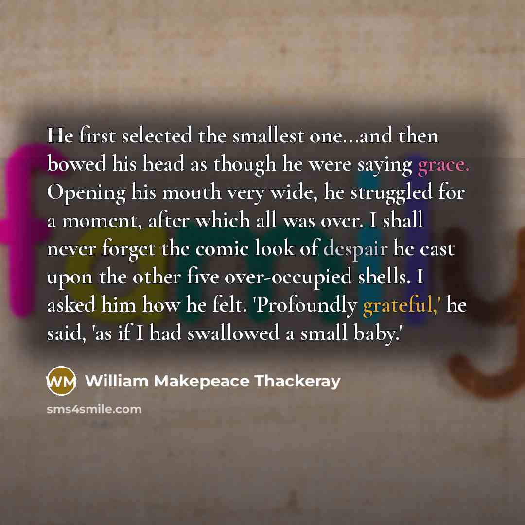 “He first selected the smallest one...and then bowed his head as though he were saying grace. Opening his mouth very wide, he struggled for a moment, after which all was over. I shall never forget the comic look of despair he cast upon the other five over-occupied shells. I asked him how he felt…” quote by William Makepeace Thackeray