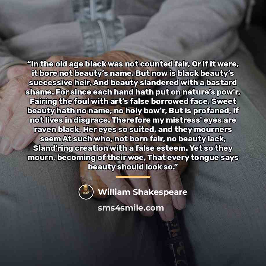 “In the old age black was not counted fair, Or if it were, it bore not beauty’s name. But now is black beauty’s successive heir, And beauty slandered with a bastard shame. For since each hand hath put on nature’s pow'r, Fairing the foul with art’s false borrowed face, Sweet beauty hath no name, no…” quote by William Shakespeare