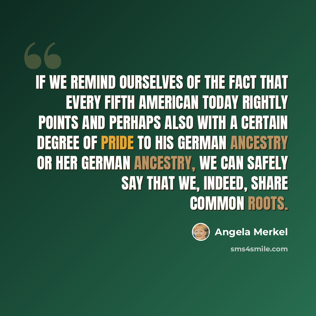 “If we remind ourselves of the fact that every fifth American today rightly points and perhaps also with a certain degree of pride to his German ancestry or her German ancestry, we can safely say that we, indeed, share common roots.” quote by Angela Merkel