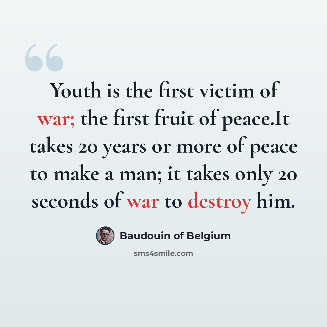 “Youth is the first victim of war; the first fruit of peace.It takes 20 years or more of peace to make a man; it takes only 20 seconds of war to destroy him.” quote by Baudouin of Belgium