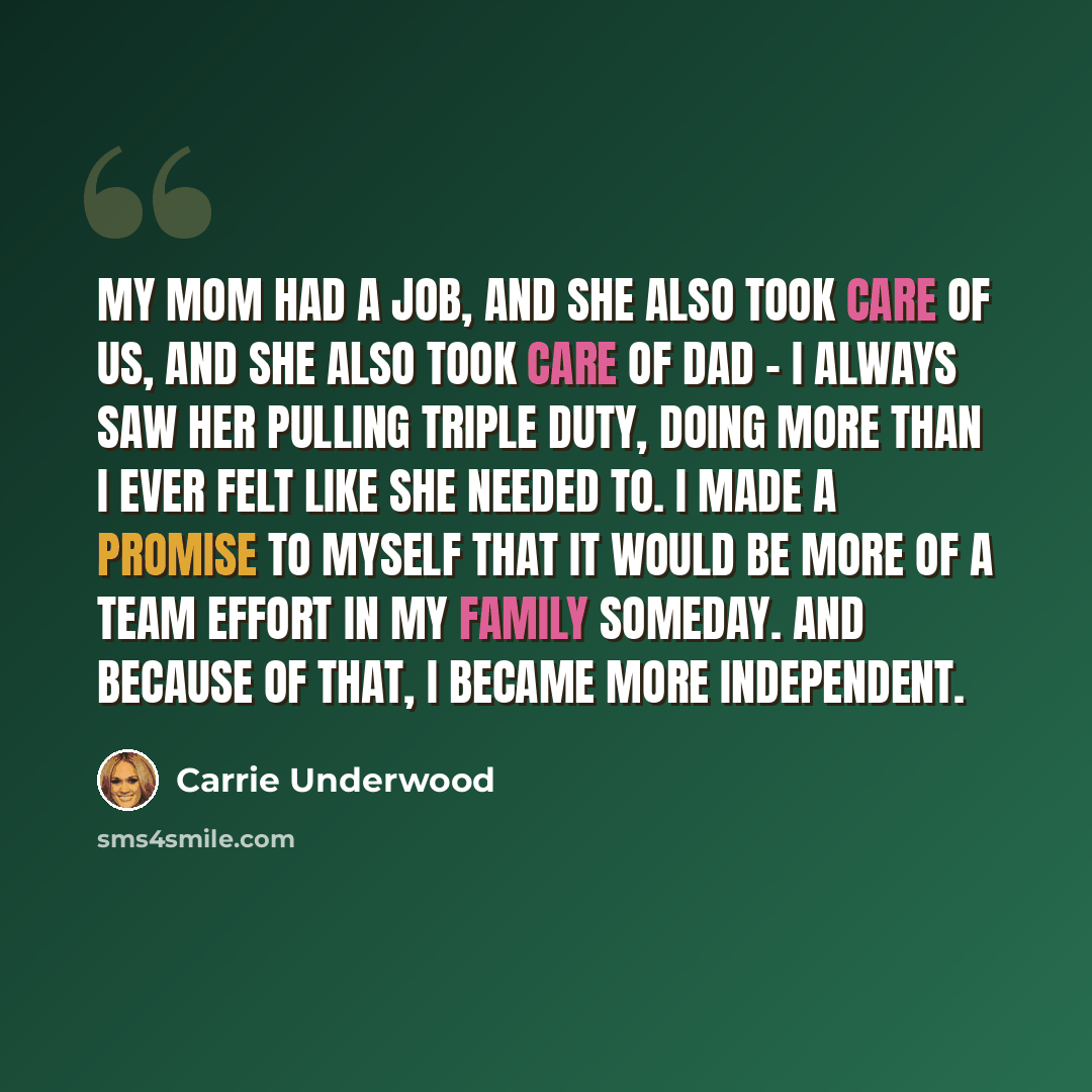 “My mom had a job, and she also took care of us, and she also took care of Dad - I always saw her pulling triple duty, doing more than I ever felt like she needed to. I made a promise to myself that it would be more of a team effort in my family someday. And because of that, I became more…” quote by Carrie Underwood