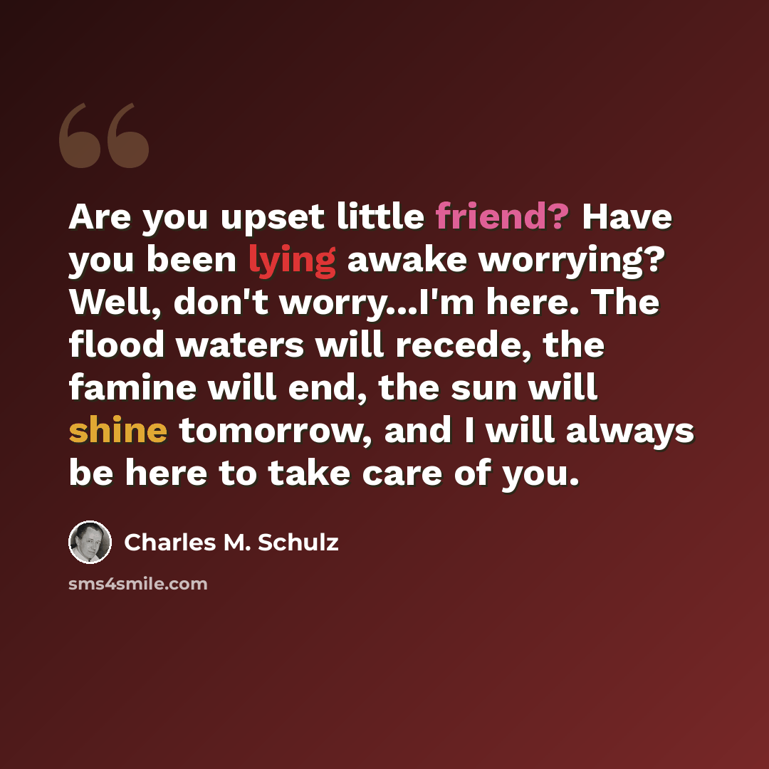 “Are you upset little friend? Have you been lying awake worrying? Well, don't worry...I'm here. The flood waters will recede, the famine will end, the sun will shine tomorrow, and I will always be here to take care of you.” quote by Charles M. Schulz