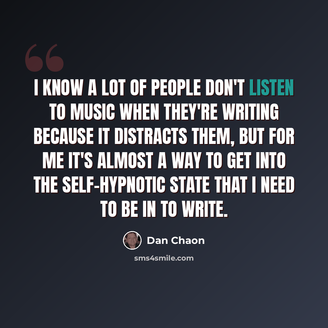 “I know a lot of people don't listen to music when they're writing because it distracts them, but for me it's almost a way to get into the self-hypnotic state that I need to be in to write.” quote by Dan Chaon