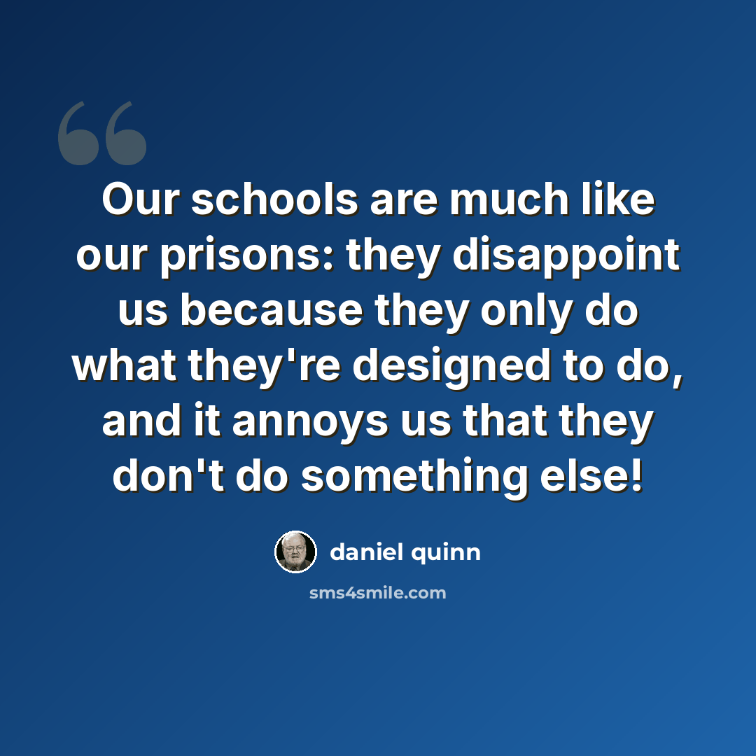 “Our schools are much like our prisons: they disappoint us because they only do what they're designed to do, and it annoys us that they don't do something else!” quote by Daniel Quinn