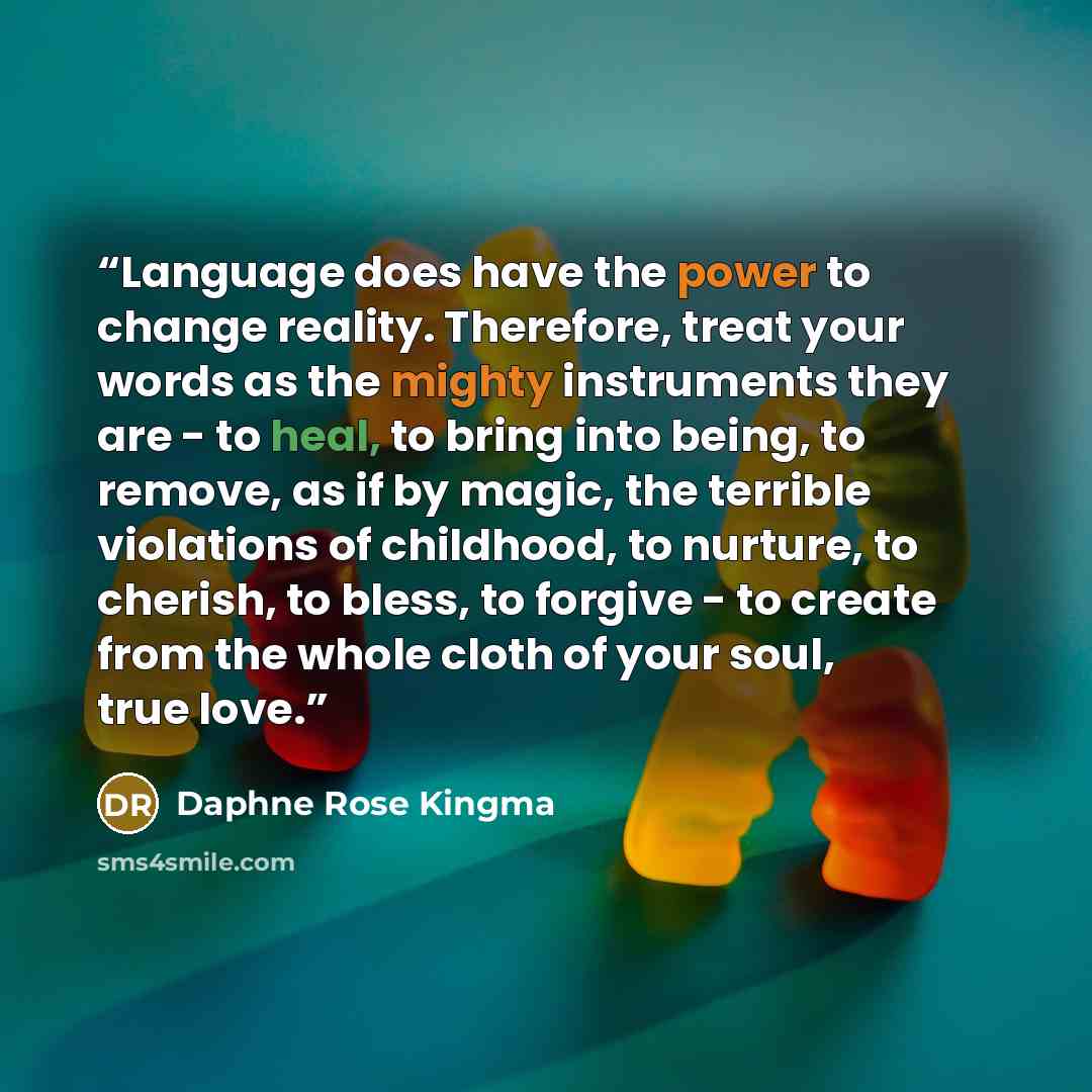 “Language does have the power to change reality. Therefore, treat your words as the mighty instruments they are - to heal, to bring into being, to remove, as if by magic, the terrible violations of childhood, to nurture, to cherish, to bless, to forgive - to create from the whole cloth of your…” quote by Daphne Rose Kingma