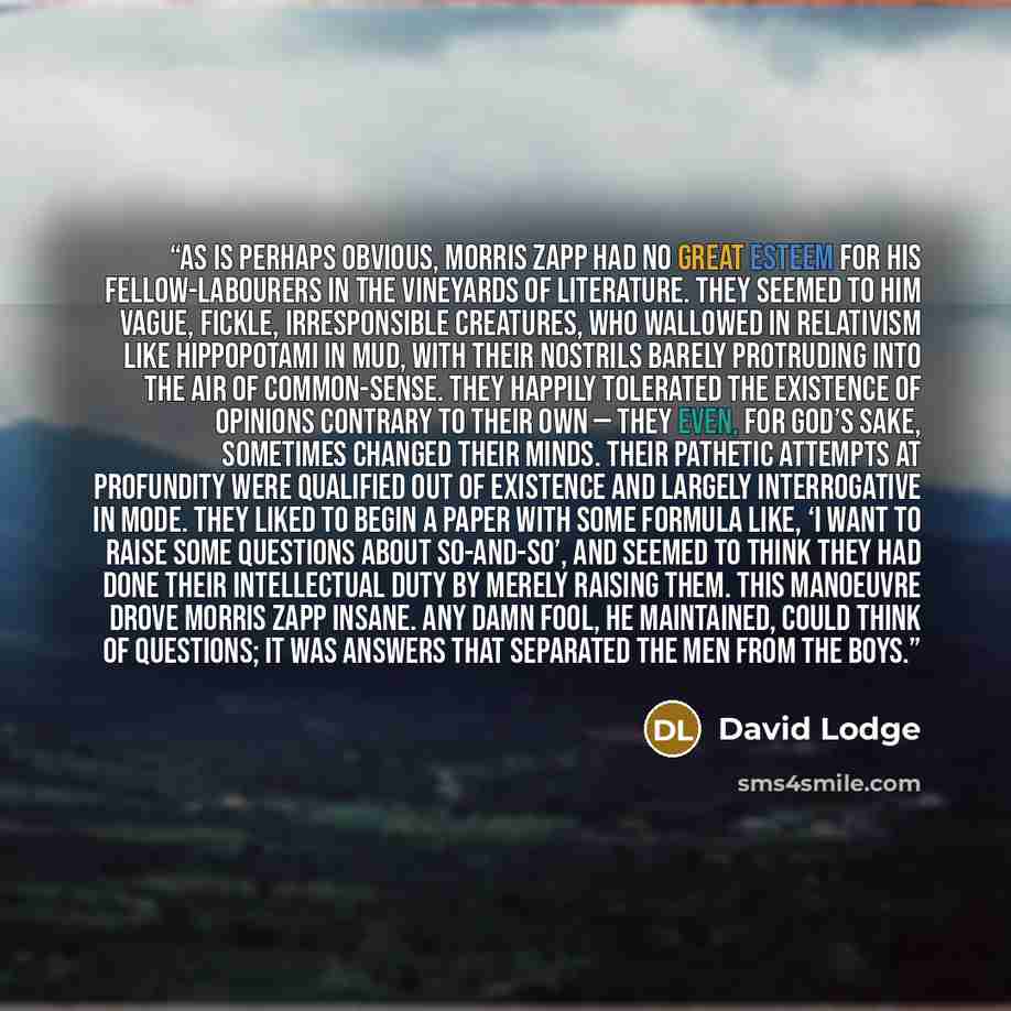 “As is perhaps obvious, Morris Zapp had no great esteem for his fellow-labourers in the vineyards of literature. They seemed to him vague, fickle, irresponsible creatures, who wallowed in relativism like hippopotami in mud, with their nostrils barely protruding into the air of common-sense. They…” quote by David Lodge
